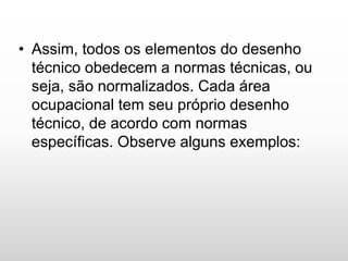 • Assim, todos os elementos do desenho
técnico obedecem a normas técnicas, ou
seja, são normalizados. Cada área
ocupacional tem seu próprio desenho
técnico, de acordo com normas
específicas. Observe alguns exemplos:
 