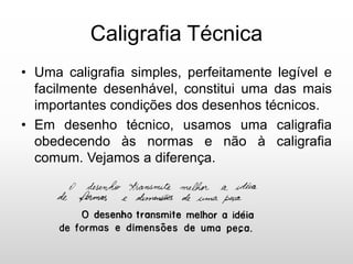 Caligrafia Técnica
• Uma caligrafia simples, perfeitamente legível e
facilmente desenhável, constitui uma das mais
importantes condições dos desenhos técnicos.
• Em desenho técnico, usamos uma caligrafia
obedecendo às normas e não à caligrafia
comum. Vejamos a diferença.
 