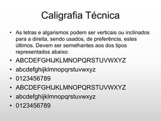 Caligrafia Técnica
• As letras e algarismos podem ser verticais ou inclinados
para a direita, sendo usados, de preferência, estes
últimos. Devem ser semelhantes aos dos tipos
representados abaixo:
• ABCDEFGHIJKLMNOPQRSTUVWXYZ
• abcdefghijklmnopqrstuvwxyz
• 0123456789
• ABCDEFGHIJKLMNOPQRSTUVWXYZ
• abcdefghijklmnopqrstuvwxyz
• 0123456789
 