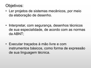 Objetivos:
• Ler projetos de sistemas mecânicos, por meio
da elaboração de desenho.
• Interpretar, com segurança, desenhos técnicos
de sua especialidade, de acordo com as normas
da ABNT;
• Executar traçados à mão livre e com
instrumentos básicos, como forma de expressão
de sua linguagem técnica.
 
