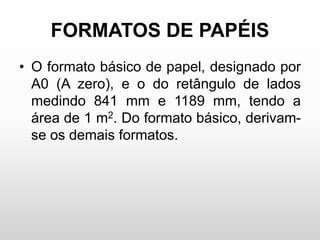 FORMATOS DE PAPÉIS
• O formato básico de papel, designado por
A0 (A zero), e o do retângulo de lados
medindo 841 mm e 1189 mm, tendo a
área de 1 m2. Do formato básico, derivam-
se os demais formatos.
 