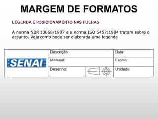 MARGEM DE FORMATOS
LEGENDA E POSICIONAMENTO NAS FOLHAS
A norma NBR 10068/1987 e a norma ISO 5457:1984 tratam sobre o
assunto. Veja como pode ser elaborada uma legenda.
 