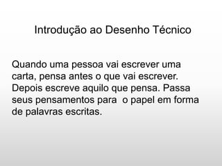 Introdução ao Desenho Técnico
Quando uma pessoa vai escrever uma
carta, pensa antes o que vai escrever.
Depois escreve aquilo que pensa. Passa
seus pensamentos para o papel em forma
de palavras escritas.
 