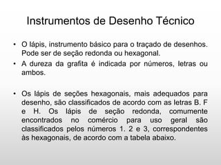 Instrumentos de Desenho Técnico
• O lápis, instrumento básico para o traçado de desenhos.
Pode ser de seção redonda ou hexagonal.
• A dureza da grafita é indicada por números, letras ou
ambos.
• Os lápis de seções hexagonais, mais adequados para
desenho, são classificados de acordo com as letras B. F
e H. Os lápis de seção redonda, comumente
encontrados no comércio para uso geral são
classificados pelos números 1. 2 e 3, correspondentes
às hexagonais, de acordo com a tabela abaixo.
 