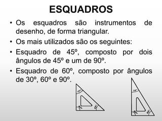 ESQUADROS
• Os esquadros são instrumentos de
desenho, de forma triangular.
• Os mais utilizados são os seguintes:
• Esquadro de 45º, composto por dois
ângulos de 45º e um de 90º.
• Esquadro de 60º, composto por ângulos
de 30º, 60º e 90º.
 