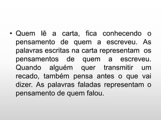 • Quem lê a carta, fica conhecendo o
pensamento de quem a escreveu. As
palavras escritas na carta representam os
pensamentos de quem a escreveu.
Quando alguém quer transmitir um
recado, também pensa antes o que vai
dizer. As palavras faladas representam o
pensamento de quem falou.
 