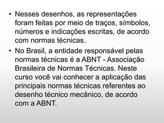 • Nesses desenhos, as representações
foram feitas por meio de traços, símbolos,
números e indicações escritas, de acordo
com normas técnicas.
• No Brasil, a entidade responsável pelas
normas técnicas é a ABNT - Associação
Brasileira de Normas Técnicas. Neste
curso você vai conhecer a aplicação das
principais normas técnicas referentes ao
desenho técnico mecânico, de acordo
com a ABNT.
 