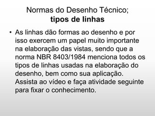 Normas do Desenho Técnico;
tipos de linhas
• As linhas dão formas ao desenho e por
isso exercem um papel muito importante
na elaboração das vistas, sendo que a
norma NBR 8403/1984 menciona todos os
tipos de linhas usadas na elaboração do
desenho, bem como sua aplicação.
Assista ao vídeo e faça atividade seguinte
para fixar o conhecimento.
 