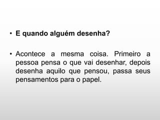 • E quando alguém desenha?
• Acontece a mesma coisa. Primeiro a
pessoa pensa o que vai desenhar, depois
desenha aquilo que pensou, passa seus
pensamentos para o papel.
 