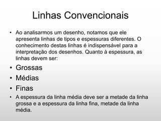 Linhas Convencionais
• Ao analisarmos um desenho, notamos que ele
apresenta linhas de tipos e espessuras diferentes. O
conhecimento destas linhas é indispensável para a
interpretação dos desenhos. Quanto à espessura, as
linhas devem ser:
• Grossas
• Médias
• Finas
• A espessura da linha média deve ser a metade da linha
grossa e a espessura da linha fina, metade da linha
média.
 