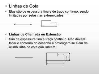 • Linhas de Cota
• Elas são de espessura fina e de traço contínuo, sendo
limitadas por setas nas extremidades.
• Linhas de Chamada ou Extensão
• São de espessura fina e traço contínuo. Não devem
tocar o contorno do desenho e prolongam-se além da
última linha de cota que limitam.
 