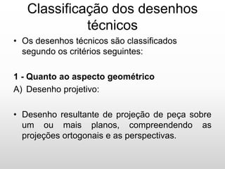 Classificação dos desenhos
técnicos
• Os desenhos técnicos são classificados
segundo os critérios seguintes:
1 - Quanto ao aspecto geométrico
A) Desenho projetivo:
• Desenho resultante de projeção de peça sobre
um ou mais planos, compreendendo as
projeções ortogonais e as perspectivas.
 