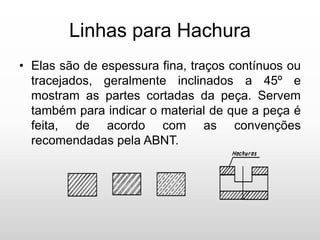 Linhas para Hachura
• Elas são de espessura fina, traços contínuos ou
tracejados, geralmente inclinados a 45º e
mostram as partes cortadas da peça. Servem
também para indicar o material de que a peça é
feita, de acordo com as convenções
recomendadas pela ABNT.
 