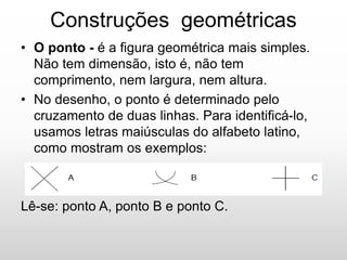 Construções geométricas
• O ponto - é a figura geométrica mais simples.
Não tem dimensão, isto é, não tem
comprimento, nem largura, nem altura.
• No desenho, o ponto é determinado pelo
cruzamento de duas linhas. Para identificá-lo,
usamos letras maiúsculas do alfabeto latino,
como mostram os exemplos:
Lê-se: ponto A, ponto B e ponto C.
 