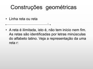 Construções geométricas
• Linha reta ou reta
•
• A reta é ilimitada, isto é, não tem início nem fim.
As retas são identificadas por letras minúsculas
do alfabeto latino. Veja a representação da uma
reta r:
 