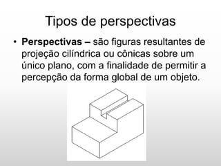 Tipos de perspectivas
• Perspectivas – são figuras resultantes de
projeção cilíndrica ou cônicas sobre um
único plano, com a finalidade de permitir a
percepção da forma global de um objeto.
 