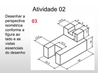 Atividade 02
Desenhar a
perspectiva
isométrica
conforme a
figura ao
lado e as
vistas
essenciais
do desenho
 