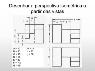 Desenhar a perspectiva isométrica a
partir das vistas
A = 30 H =15
B = 30 i = 90
C = 15 j = 60
D = 60
E = 30
F = 45
G = 15
i
j
 