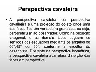 Perspectiva cavaleira
• A perspectiva cavaleira ou perspectiva
cavalheira e uma projeção do objeto onde uma
das faces fica em verdadeira grandeza, ou seja,
perpendicular ao observador. Como na projeção
ortogonal, e as demais faces seguem os
sentidos dos esquadros mediante os ângulos de
60°,45° ou 30°, conforme a escolha do
desenhista. Diferente da perspectiva isométrica,
a perspectiva cavaleira acarretara distorção das
faces em perspectiva.
 