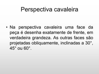 Perspectiva cavaleira
• Na perspectiva cavaleira uma face da
peça é desenha exatamente de frente, em
verdadeira grandeza. As outras faces são
projetadas obliquamente, inclinadas a 30°,
45° ou 60°.
 