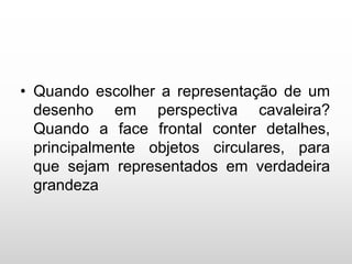 • Quando escolher a representação de um
desenho em perspectiva cavaleira?
Quando a face frontal conter detalhes,
principalmente objetos circulares, para
que sejam representados em verdadeira
grandeza
 
