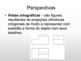 Perspectivas
• Vistas ortográficas – são figuras
resultantes de projeções cilíndricas
ortogonais de modo a representar com
exatidão a forma do objeto com seus
detalhes.
 