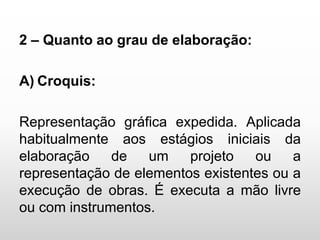 2 – Quanto ao grau de elaboração:
A) Croquis:
Representação gráfica expedida. Aplicada
habitualmente aos estágios iniciais da
elaboração de um projeto ou a
representação de elementos existentes ou a
execução de obras. É executa a mão livre
ou com instrumentos.
 