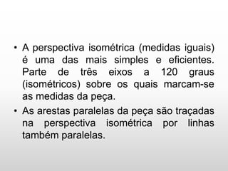 • A perspectiva isométrica (medidas iguais)
é uma das mais simples e eficientes.
Parte de três eixos a 120 graus
(isométricos) sobre os quais marcam-se
as medidas da peça.
• As arestas paralelas da peça são traçadas
na perspectiva isométrica por linhas
também paralelas.
 