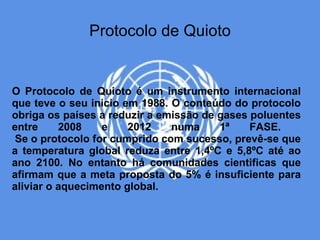 Protocolo de Quioto


O Protocolo de Quioto é um instrumento internacional
que teve o seu inicio em 1988. O conteúdo do protocolo
obriga os países a reduzir a emissão de gases poluentes
entre     2008    e    2012    numa     1ª    FASE.
 Se o protocolo for cumprido com sucesso, prevê-se que
a temperatura global reduza entre 1,4ºC e 5,8ºC até ao
ano 2100. No entanto há comunidades cientificas que
afirmam que a meta proposta do 5% é insuficiente para
aliviar o aquecimento global.
 
