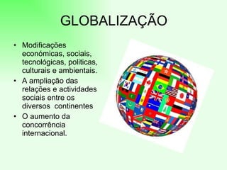 GLOBALIZAÇÃO
• Modificações
  económicas, sociais,
  tecnológicas, politicas,
  culturais e ambientais.
• A ampliação das
  relações e actividades
  sociais entre os
  diversos continentes
• O aumento da
  concorrência
  internacional.
 