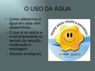 O USO DA ÁGUA
• Como utilizarmos a
  água em casa sem
  desperdícios.
• O que já se aplica a
  nível empresarial no
  sentido da redução,
  reutilização e
  reciclagem.
• Atitudes ecológicas.
 
