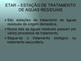 ETAR – ESTAÇÃO DE TRATAMENTO
      DE AGUAS RESIDUAIS

São estações de tratamento de águas
 residuais de origem domestica.
Numa etar as águas residuais passam por
 vários processos de tratamento.
Segue-se o tratamento biológico ou
 tratamento secundário.
 