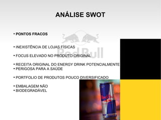 ANÁLISE SWOT Novas parcerias com distribuidores locais; Possibilidade de uso de “vending machines”; Possibilidade de extensão de marca; Crescimento do mercado de bebidas energéticas PONTOS FRACOS INEXISTÊNCIA DE LOJAS FÍSICAS FOCUS ELEVADO NO PRODUTO ORIGINAL RECEITA ORIGINAL DO ENERGY DRINK POTENCIALMENTE PERIGOSA PARA A SAÚDE PORTFOLIO DE PRODUTOS POUCO DIVERSIFICADO EMBALAGEM NÃO BIODEGRADÁVEL 