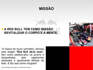 MISSÃO “ A marca do touro vermelho, famosa pelo slogan “ Red Bull dá-te asas ”, tem como público-alvo os jovens e desportistas, dois segmentos atraentes e igualmente difíceis de lidar. E faz isso como ninguém” http://powerfullbrands.blogspot.com/2007/07/red-bull.html A RED BULL TEM COMO MISSÃO REVITALIZAR O CORPO E A MENTE. 