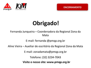 Obrigado!
Fernanda Junqueira – Coordenadora da Regional Zona da
Mata
E-mail: fernanda @pmqp.org.br
Aline Vieira – Auxiliar de escritório da Regional Zona da Mata
E-mail: zonadamata@pmqp.org.br
Telefone: (32) 3234-7043
Visite o nosso site: www.pmqp.org.br
ENCERRAMENTO
 