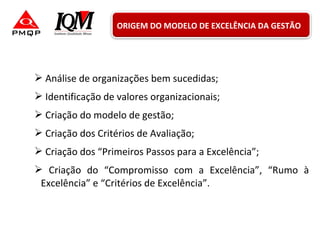  Análise de organizações bem sucedidas;
 Identificação de valores organizacionais;
 Criação do modelo de gestão;
 Criação dos Critérios de Avaliação;
 Criação dos “Primeiros Passos para a Excelência”;
 Criação do “Compromisso com a Excelência”, “Rumo à
Excelência” e “Critérios de Excelência”.
ORIGEM DO MODELO DE EXCELÊNCIA DA GESTÃO
 