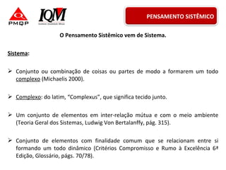 O Pensamento Sistêmico vem de Sistema.
Sistema:
 Conjunto ou combinação de coisas ou partes de modo a formarem um todo
complexo (Michaelis 2000).
 Complexo: do latim, “Complexus”, que significa tecido junto.
 Um conjunto de elementos em inter-relação mútua e com o meio ambiente
(Teoria Geral dos Sistemas, Ludwig Von Bertalanffy, pág. 315).
 Conjunto de elementos com finalidade comum que se relacionam entre si
formando um todo dinâmico (Critérios Compromisso e Rumo à Excelência 6ª
Edição, Glossário, págs. 70/78).
PENSAMENTO SISTÊMICO
 