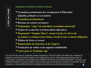  Formation permanente des enseignants d’Éducation
infantile, primaire et secondaire
 Formation de formateurs
 Réseaux de centres novateurs
 Programme “Argó” de transition secondaire-université
 Projets de recherche et d’innovation éducatives
 Programme “Campus Ítaca”, visant à inciter les élèves du
secondaire à continuer leurs études à la fin de leur scolarité obligatoire
 Édition de livres et revues
 Organisation de Journées et de Congrès
 Production de vidéos et de supports multimédia
 Cours pour le Troisième Âge
Quelques domaines d’action actuels
5
L’ICEdel’UAB
Au cours de ses plus de quarante années d’existence, l’ICE de l’UAB s’est efforcé de combiner sa
présence dans les diverses localités et arrondissements de son entourage géographique avec la
coordination d’initiatives transversales dans différents territoires et domaines éducatifs. C’est ainsi que
l’interterritorialité et la transversalité constituent les axes structurant les activités de l’institution qui est
devenue un node significatif dans les réseaux de services à la communauté éducative.
 