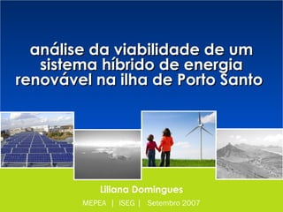 Modelização do Sector Energético | MEPEA | ISEG
análise da viabilidade de um sistema híbrido de energia renovável na Ilha de Porto Santo
análise da viabilidade de umanálise da viabilidade de um
sistema híbrido de energiasistema híbrido de energia
renovável na ilha de Porto Santorenovável na ilha de Porto Santo
Liliana Domingues
MEPEA | ISEG | Setembro 2007
 
