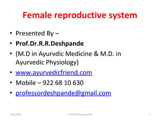 Female reproductive system
• Presented By –
• Prof.Dr.R.R.Deshpande
• (M.D in Ayurvdic Medicine & M.D. in
Ayurvedic Physiology)
• www.ayurvedicfriend.com
• Mobile – 922 68 10 630
• professordeshpande@gmail.com
3/29/2018 1Prof.Dr.R.R.Deshpande
 