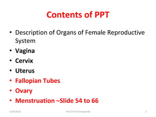 Contents of PPT
• Description of Organs of Female Reproductive
System
• Vagina
• Cervix
• Uterus
• Fallopian Tubes
• Ovary
• Menstruation –Slide 54 to 66
3/29/2018 Prof.Dr.R.R.Deshpande 2
 