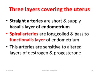 Three layers covering the uterus
• Straight arteries are short & supply
basalis layer of endometrium
• Spiral arteries are long,coiled & pass to
functionalis layer of endometrium
• This arteries are sensitive to altered
layers of oestrogen & progesterone
3/29/2018 26Prof.Dr.R.R.Deshpande
 