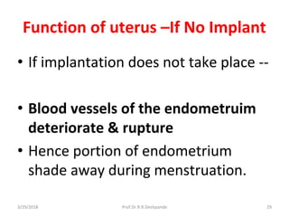 3/29/2018 Prof.Dr.R.R.Deshpande 29
Function of uterus –If No Implant
• If implantation does not take place --
• Blood vessels of the endometruim
deteriorate & rupture
• Hence portion of endometrium
shade away during menstruation.
 