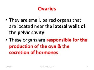 3/29/2018 Prof.Dr.R.R.Deshpande 36
Ovaries
• They are small, paired organs that
are located near the lateral walls of
the pelvic cavity
• These organs are responsible for the
production of the ova & the
secretion of hormones
 