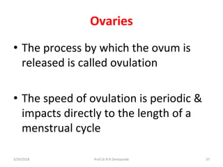 Ovaries
• The process by which the ovum is
released is called ovulation
• The speed of ovulation is periodic &
impacts directly to the length of a
menstrual cycle
3/29/2018 37Prof.Dr.R.R.Deshpande
 