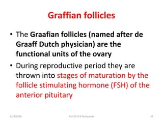 3/29/2018 Prof.Dr.R.R.Deshpande 49
Graffian follicles
• The Graafian follicles (named after de
Graaff Dutch physician) are the
functional units of the ovary
• During reproductive period they are
thrown into stages of maturation by the
follicle stimulating hormone (FSH) of the
anterior pituitary
 