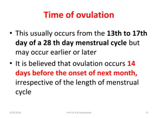 3/29/2018 Prof.Dr.R.R.Deshpande 51
Time of ovulation
• This usually occurs from the 13th to 17th
day of a 28 th day menstrual cycle but
may occur earlier or later
• It is believed that ovulation occurs 14
days before the onset of next month,
irrespective of the length of menstrual
cycle
 
