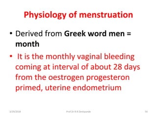 3/29/2018 Prof.Dr.R.R.Deshpande 54
Physiology of menstruation
• Derived from Greek word men =
month
• It is the monthly vaginal bleeding
coming at interval of about 28 days
from the oestrogen progesteron
primed, uterine endometrium
 