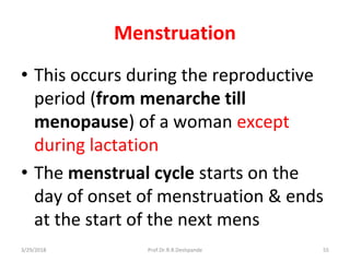 3/29/2018 Prof.Dr.R.R.Deshpande 55
Menstruation
• This occurs during the reproductive
period (from menarche till
menopause) of a woman except
during lactation
• The menstrual cycle starts on the
day of onset of menstruation & ends
at the start of the next mens
 