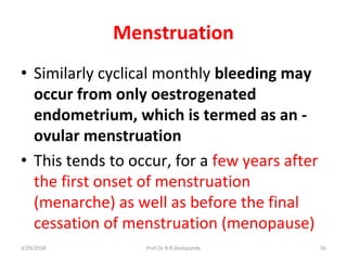 3/29/2018 Prof.Dr.R.R.Deshpande 56
Menstruation
• Similarly cyclical monthly bleeding may
occur from only oestrogenated
endometrium, which is termed as an -
ovular menstruation
• This tends to occur, for a few years after
the first onset of menstruation
(menarche) as well as before the final
cessation of menstruation (menopause)
 